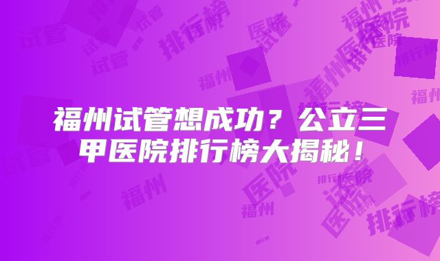 福州试管想成功？公立三甲医院排行榜大揭秘！