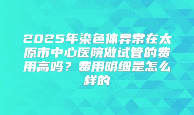 2025年染色体异常在太原市中心医院做试管的费用高吗?费用明细是怎么样的