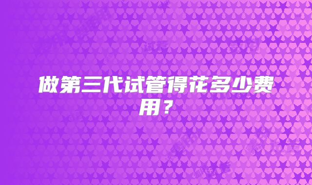 做第三代试管得花多少费用?