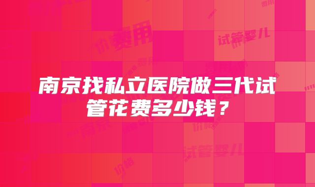 南京找私立医院做三代试管花费多少钱？