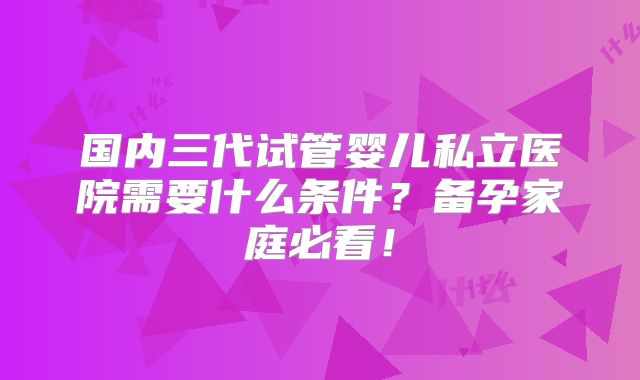 国内三代试管婴儿私立医院需要什么条件？备孕家庭必看！