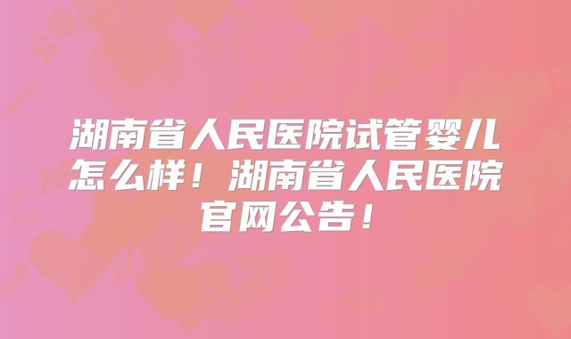 湖南省人民医院试管婴儿怎么样!湖南省人民医院官网公告!