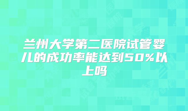 兰州大学第二医院试管婴儿的成功率能达到50%以上吗
