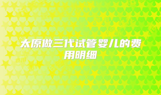 太原做三代试管婴儿的费用明细