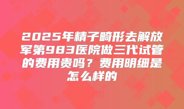 2025年精子畸形去解放军第983医院做三代试管的费用贵吗？费用明细是怎么样的