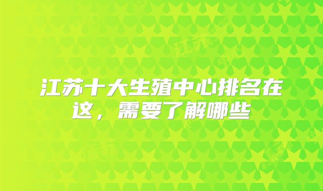 江苏十大生殖中心排名在这,需要了解哪些