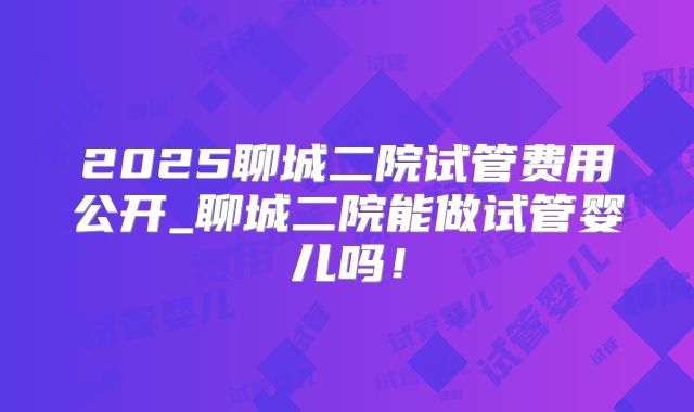 2025聊城二院试管费用公开_聊城二院能做试管婴儿吗!