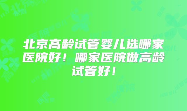 北京高龄试管婴儿选哪家医院好！哪家医院做高龄试管好！