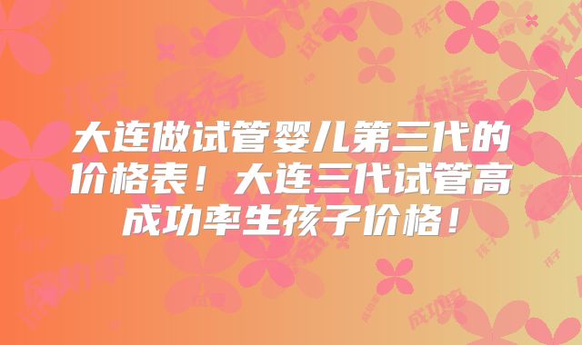 大连做试管婴儿第三代的价格表！大连三代试管高成功率生孩子价格！