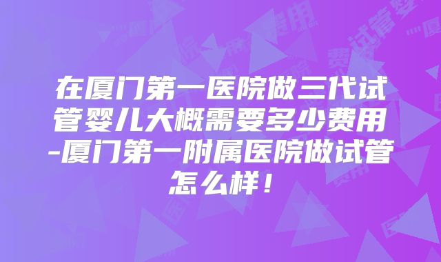 在厦门第一医院做三代试管婴儿大概需要多少费用-厦门第一附属医院做试管怎么样!