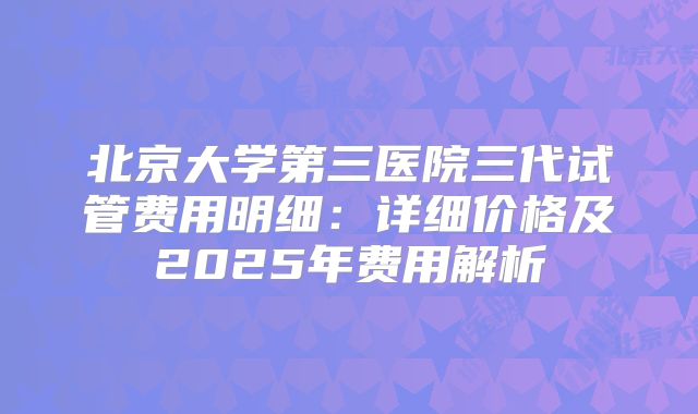 北京大学第三医院三代试管费用明细：详细价格及2025年费用解析