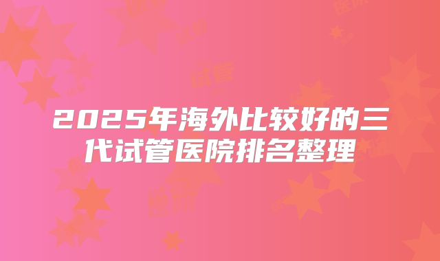 2025年海外比较好的三代试管医院排名整理