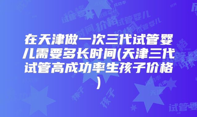 在天津做一次三代试管婴儿需要多长时间(天津三代试管高成功率生孩子价格)