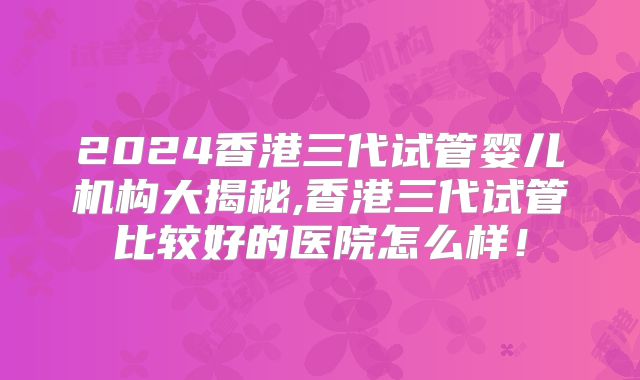 2024香港三代试管婴儿机构大揭秘,香港三代试管比较好的医院怎么样！