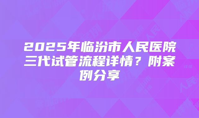 2025年临汾市人民医院三代试管流程详情?附案例分享