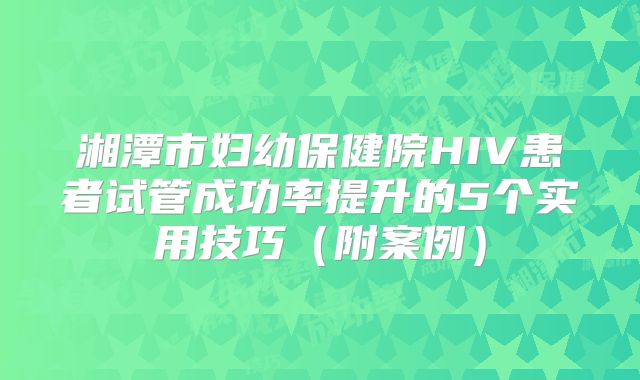 湘潭市妇幼保健院HIV患者试管成功率提升的5个实用技巧(附案例)