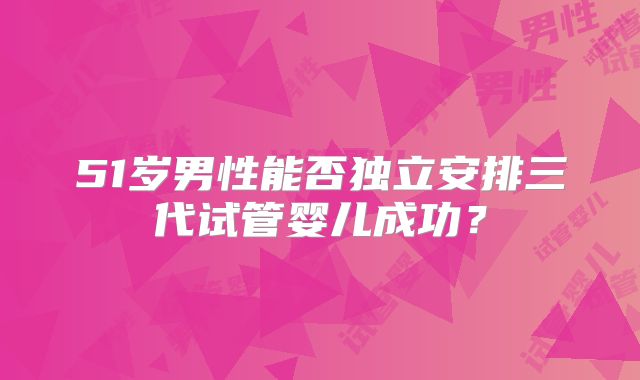 51岁男性能否独立安排三代试管婴儿成功?