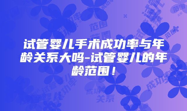 试管婴儿手术成功率与年龄关系大吗-试管婴儿的年龄范围!