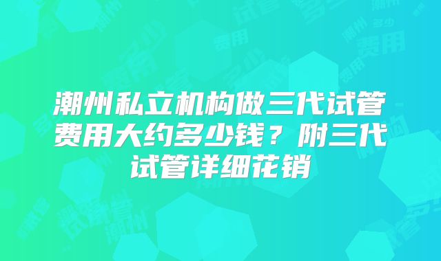 潮州私立机构做三代试管费用大约多少钱？附三代试管详细花销