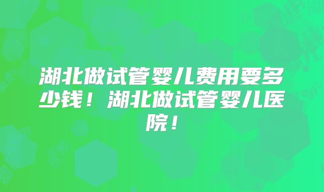 湖北做试管婴儿费用要多少钱!湖北做试管婴儿医院!