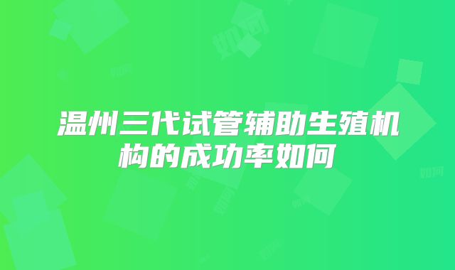 温州三代试管辅助生殖机构的成功率如何