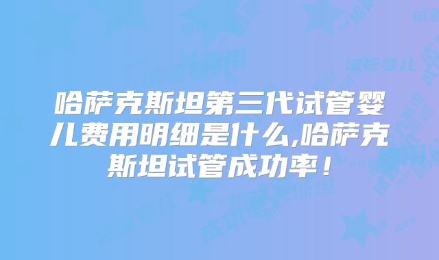 哈萨克斯坦第三代试管婴儿费用明细是什么,哈萨克斯坦试管成功率！