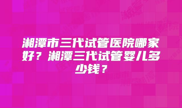 湘潭市三代试管医院哪家好？湘潭三代试管婴儿多少钱？