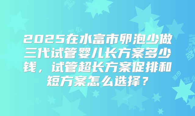 2025在水富市卵泡少做三代试管婴儿长方案多少钱，试管超长方案促排和短方案怎么选择？