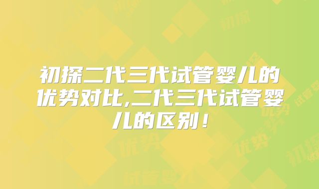 初探二代三代试管婴儿的优势对比,二代三代试管婴儿的区别!