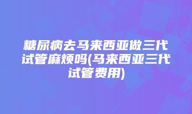 糖尿病去马来西亚做三代试管麻烦吗(马来西亚三代试管费用)