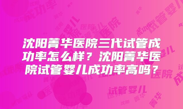 沈阳菁华医院三代试管成功率怎么样？沈阳菁华医院试管婴儿成功率高吗？