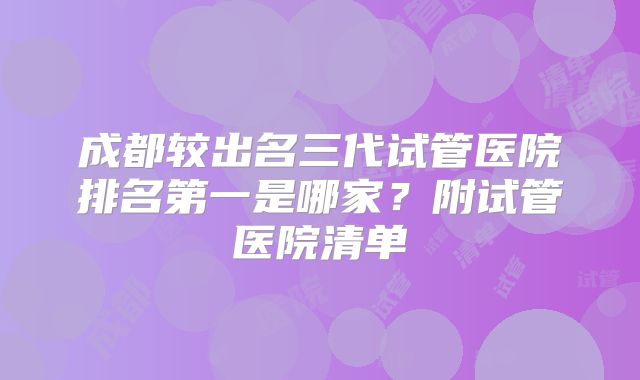 成都较出名三代试管医院排名第一是哪家？附试管医院清单