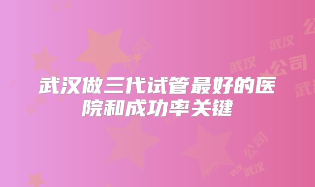 武汉做三代试管最好的医院和成功率关键