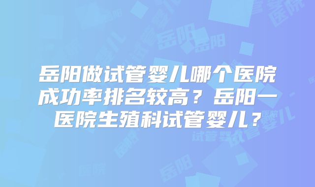 岳阳做试管婴儿哪个医院成功率排名较高?岳阳一医院生殖科试管婴儿?
