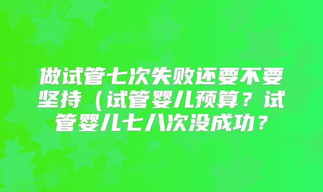 做试管七次失败还要不要坚持（试管婴儿预算？试管婴儿七八次没成功？