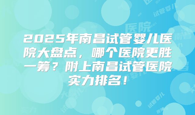 2025年南昌试管婴儿医院大盘点,哪个医院更胜一筹?附上南昌试管医院实力排名!