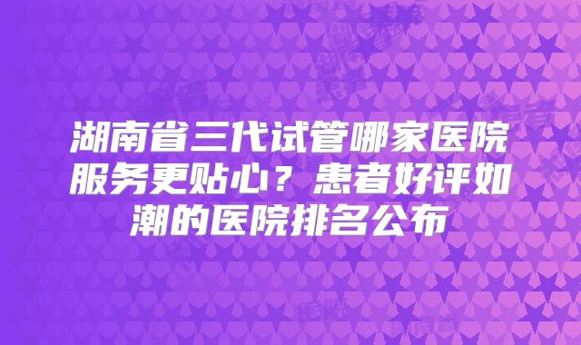 湖南省三代试管哪家医院服务更贴心?患者好评如潮的医院排名公布