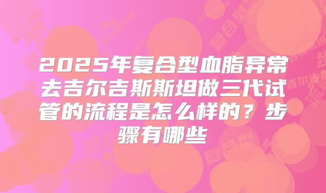 2025年复合型血脂异常去吉尔吉斯斯坦做三代试管的流程是怎么样的?步骤有哪些