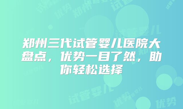 郑州三代试管婴儿医院大盘点，优势一目了然，助你轻松选择
