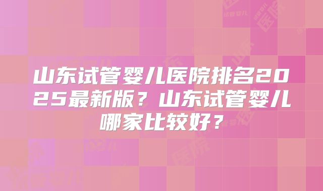 山东试管婴儿医院排名2025最新版?山东试管婴儿哪家比较好?