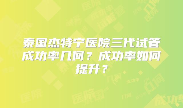 泰国杰特宁医院三代试管成功率几何？成功率如何提升？