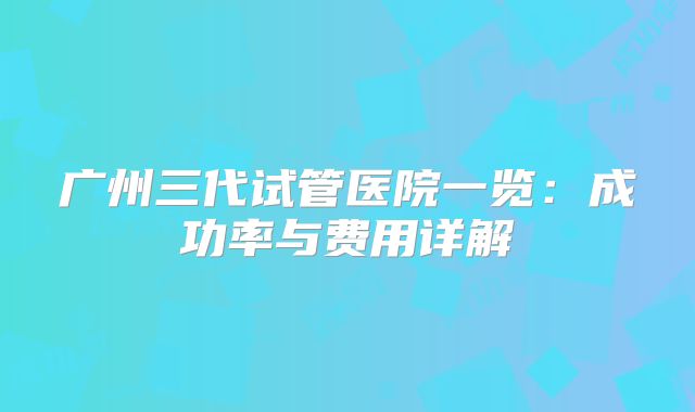 广州三代试管医院一览：成功率与费用详解