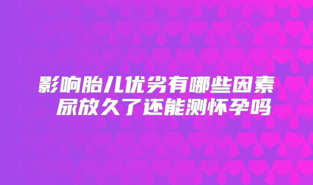 影响胎儿优劣有哪些因素 尿放久了还能测怀孕吗