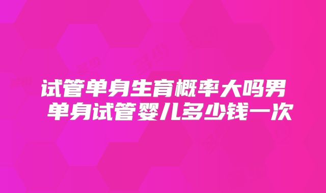 试管单身生育概率大吗男 单身试管婴儿多少钱一次