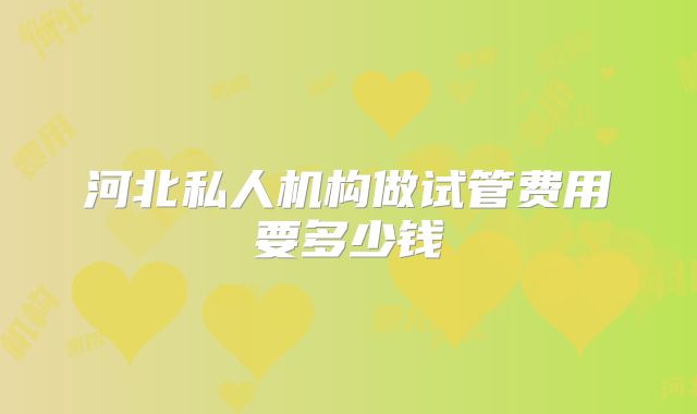 河北私人机构做试管费用要多少钱