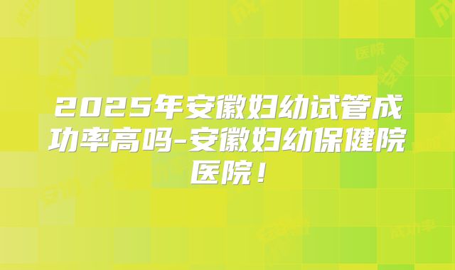 2025年安徽妇幼试管成功率高吗-安徽妇幼保健院医院!