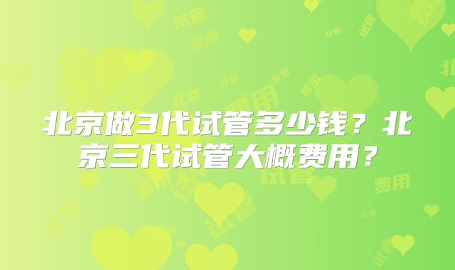 北京做3代试管多少钱?北京三代试管大概费用?