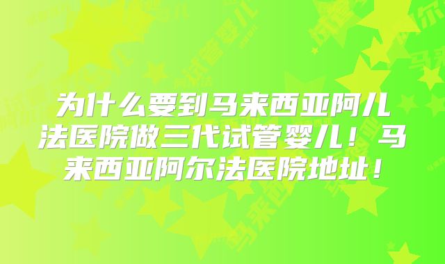 为什么要到马来西亚阿儿法医院做三代试管婴儿!马来西亚阿尔法医院地址!