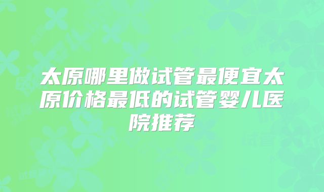 太原哪里做试管最便宜太原价格最低的试管婴儿医院推荐