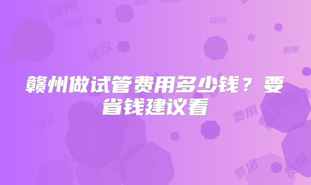 赣州做试管费用多少钱？要省钱建议看